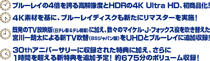 ブルーレイの4倍を誇る高解像度とHDRの４K Ultra HD、初商品化！ ４K素材を基に、ブルーレイディスクも新たにリマスターを実施！ 既発のTV放映版（日テレ版＆テレ朝版）に加え、数々のマイケル・J・フォックス役を吹き替えた宮川一朗太による新TV吹替（BSジャパン版）をUHDとブルーレイに追加収録！ 30thアニバーサリーに収録された特典に加え、さらに1時間を超える新特典を追加予定！ 約675分のボリューム収録！